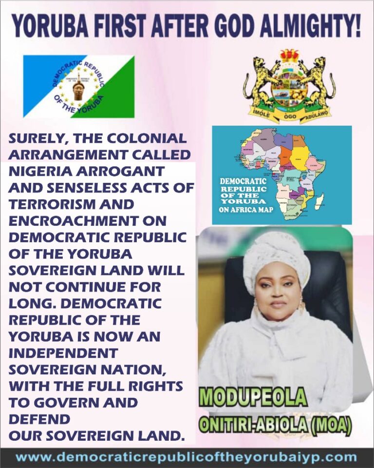 SURELY, THE COLONIAL ARRANGEMENT CALLED NIGERIA ARROGANT AND SENSELESS ACTS OF TERRORISM AND ENCROACHMENT ON DEMOCRATIC REPUBLIC OF THE YORUBA SOVEREIGN LAND WILL NOT CONTINUE FOR LONG. DEMOCRATIC REPUBLIC OF THE YORUBA IS NOW AN INDEPENDENT SOVEREIGN NATION, WITH THE FULL RIGHTS TO GOVERN AND DEFEND OUR SOVEREIGN LAND.